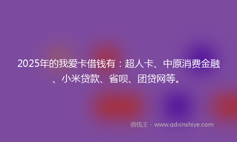 2025年的我爱卡借钱有：超人卡、中原消费金融、小米贷款、省呗、团贷网等。