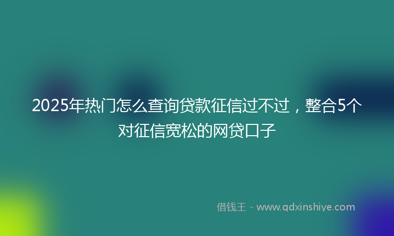 2025年热门怎么查询贷款征信过不过，整合5个对征信宽松的网贷口子
