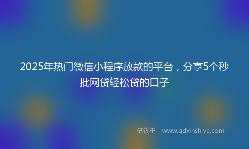 2025年热门微信小程序放款的平台，分享5个秒批网贷轻松贷的口子