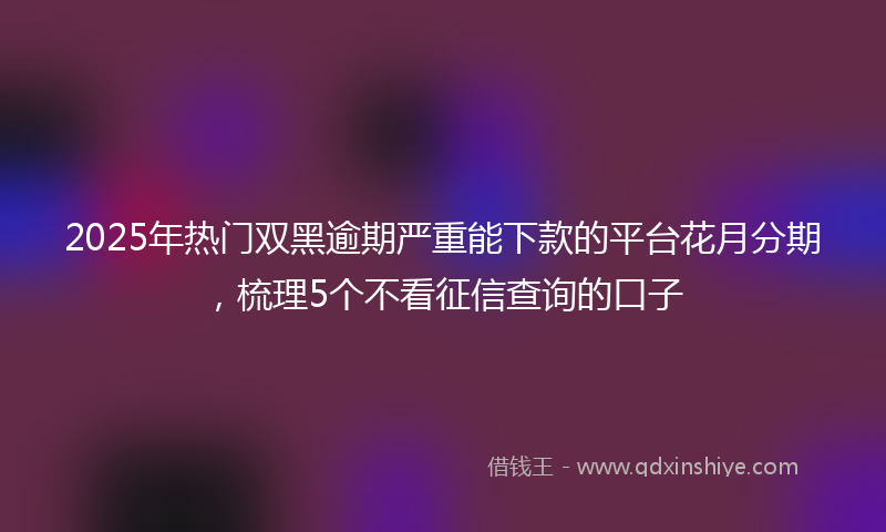 2025年热门双黑逾期严重能下款的平台花月分期，梳理5个不看征信查询的口子