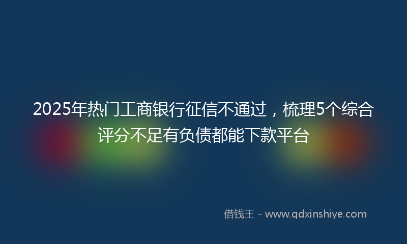 2025年热门工商银行征信不通过，梳理5个综合评分不足有负债都能下款平台