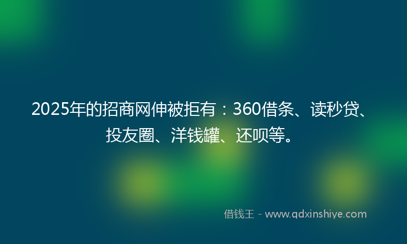 2025年的招商网伸被拒有：360借条、读秒贷、投友圈、洋钱罐、还呗等。