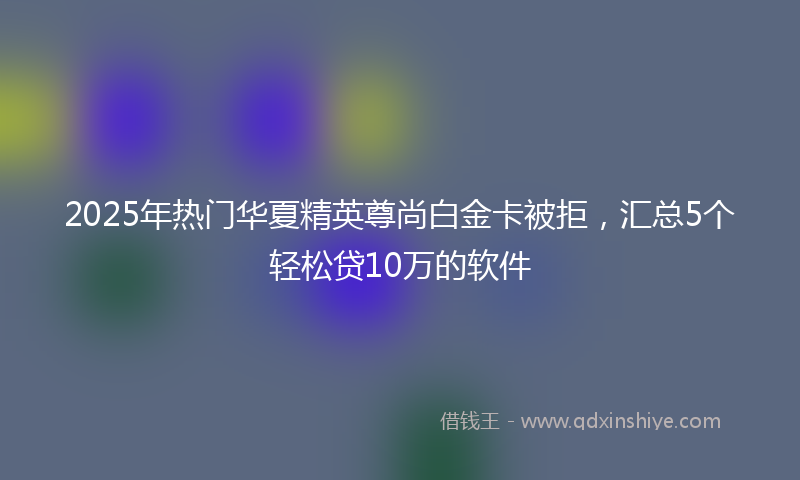 2025年热门华夏精英尊尚白金卡被拒，汇总5个轻松贷10万的软件