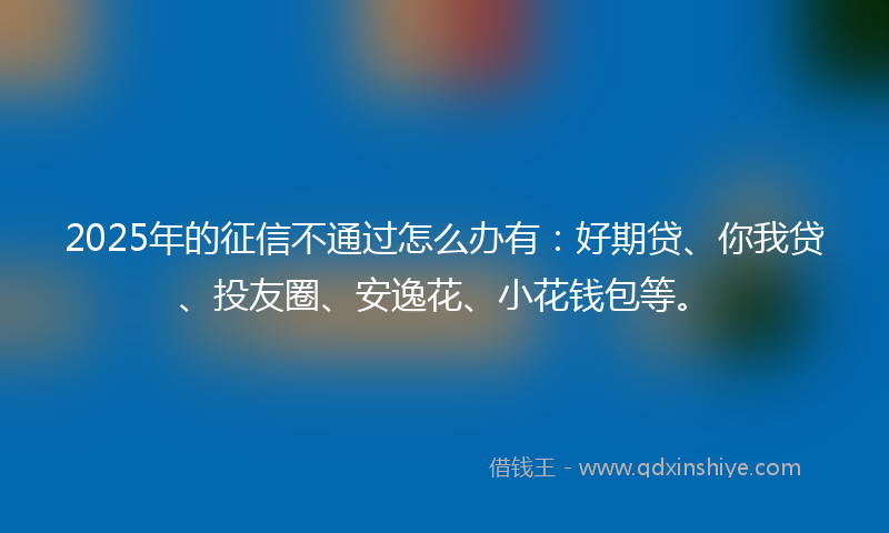 2025年的征信不通过怎么办有：好期贷、你我贷、投友圈、安逸花、小花钱包等。