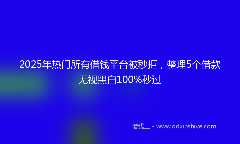 2025年热门所有借钱平台被秒拒，整理5个借款无视黑白100%秒过