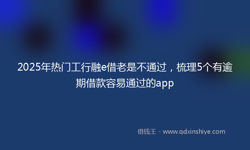2025年热门工行融e借老是不通过，梳理5个有逾期借款容易通过的app