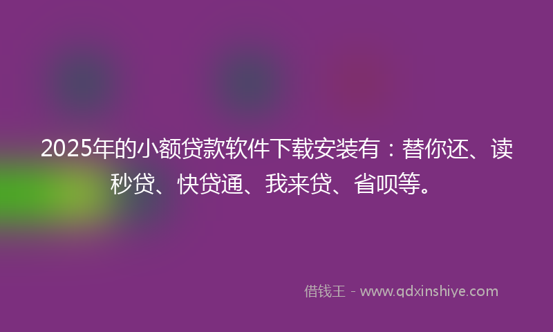 2025年的小额贷款软件下载安装有：替你还、读秒贷、快贷通、我来贷、省呗等。