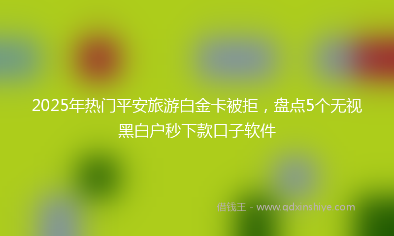 2025年热门平安旅游白金卡被拒，盘点5个无视黑白户秒下款口子软件