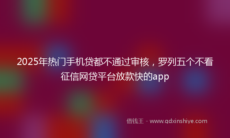 2025年热门手机贷都不通过审核，罗列五个不看征信网贷平台放款快的app