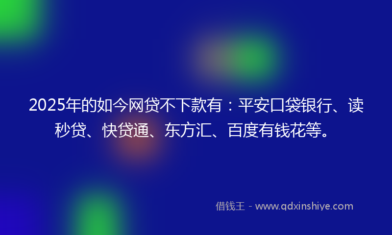 2025年的如今网贷不下款有：平安口袋银行、读秒贷、快贷通、东方汇、百度有钱花等。