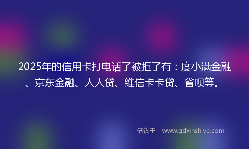 2025年的信用卡打电话了被拒了有：度小满金融、京东金融、人人贷、维信卡卡贷、省呗等。