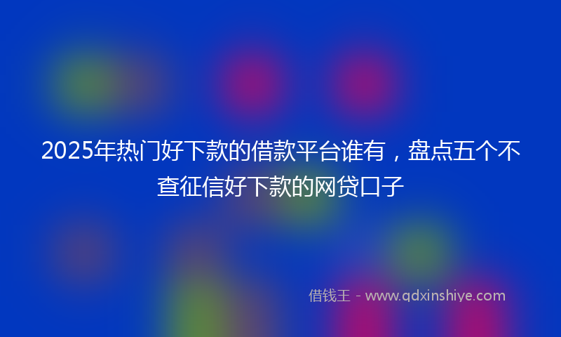 2025年热门好下款的借款平台谁有，盘点五个不查征信好下款的网贷口子