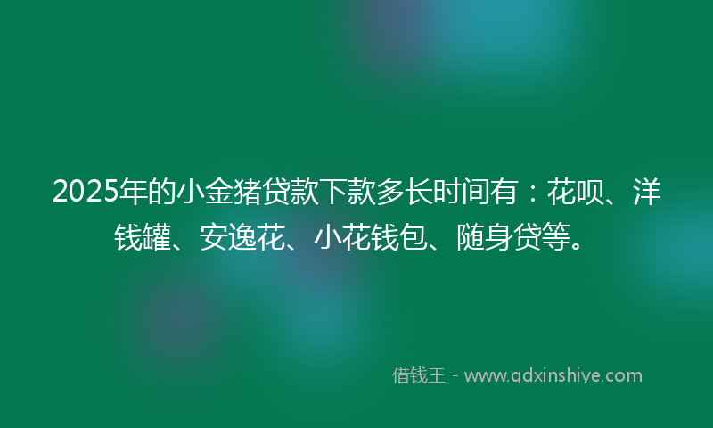 2025年的小金猪贷款下款多长时间有：花呗、洋钱罐、安逸花、小花钱包、随身贷等。