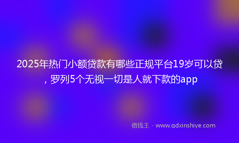 2025年热门小额贷款有哪些正规平台19岁可以贷，罗列5个无视一切是人就下款的app