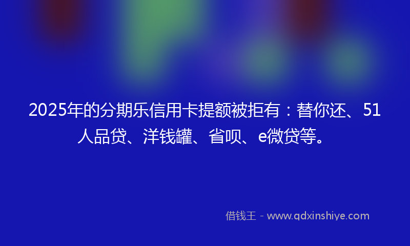 2025年的分期乐信用卡提额被拒有：替你还、51人品贷、洋钱罐、省呗、e微贷等。