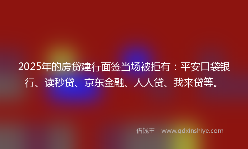 2025年的房贷建行面签当场被拒有：平安口袋银行、读秒贷、京东金融、人人贷、我来贷等。