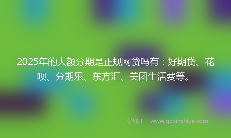 2025年的大额分期是正规网贷吗有：好期贷、花呗、分期乐、东方汇、美团生活费等。