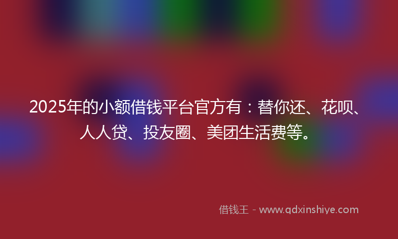 2025年的小额借钱平台官方有：替你还、花呗、人人贷、投友圈、美团生活费等。