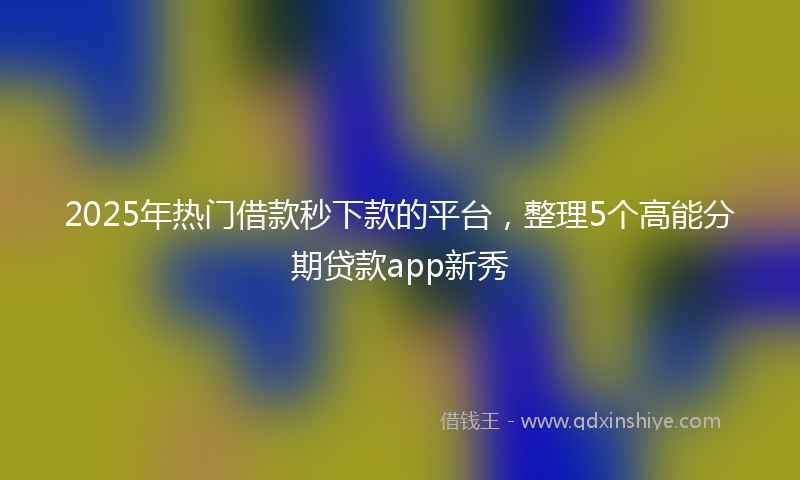 2025年热门借款秒下款的平台，整理5个高能分期贷款app新秀