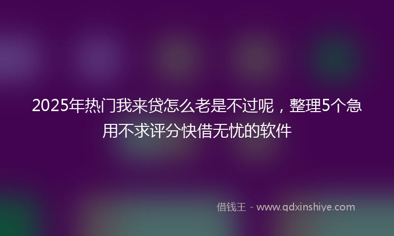 2025年热门我来贷怎么老是不过呢，整理5个急用不求评分快借无忧的软件