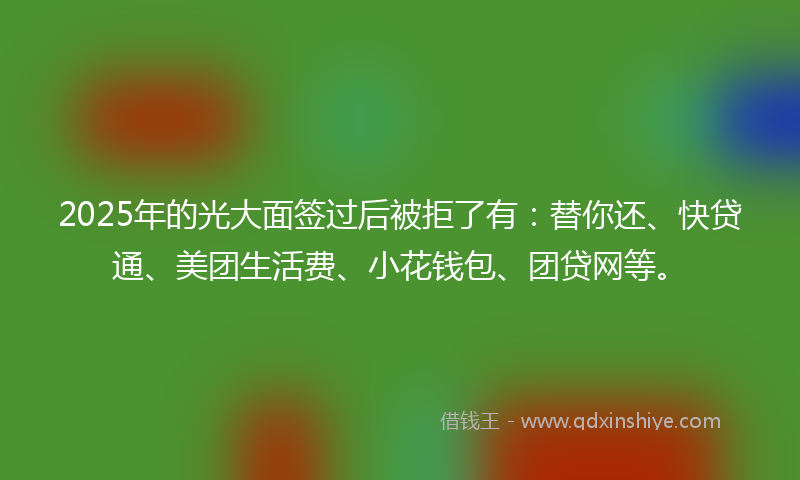 2025年的光大面签过后被拒了有：替你还、快贷通、美团生活费、小花钱包、团贷网等。