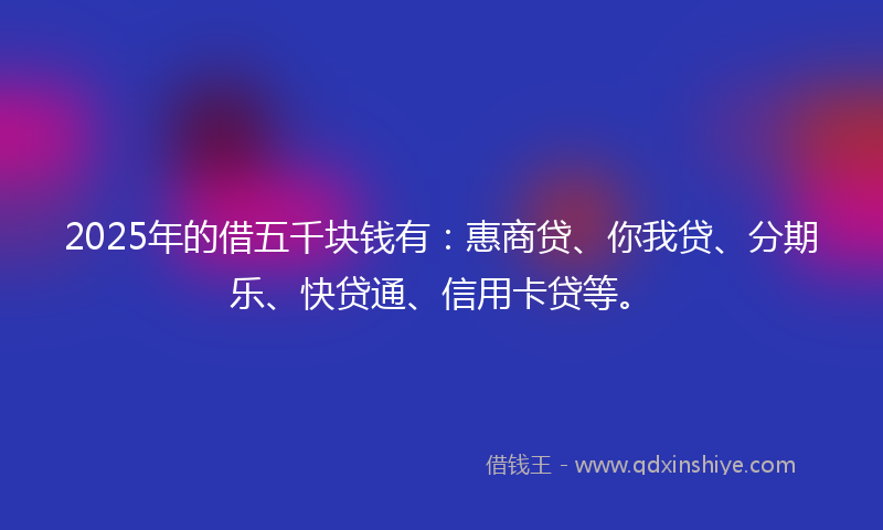 2025年的借五千块钱有：惠商贷、你我贷、分期乐、快贷通、信用卡贷等。