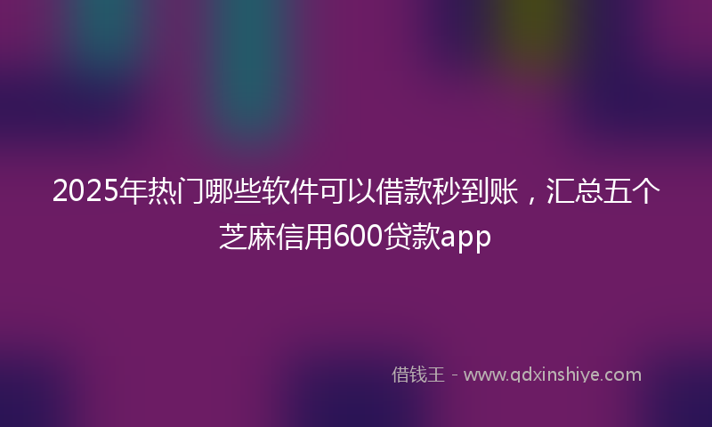 2025年热门哪些软件可以借款秒到账，汇总五个芝麻信用600贷款app
