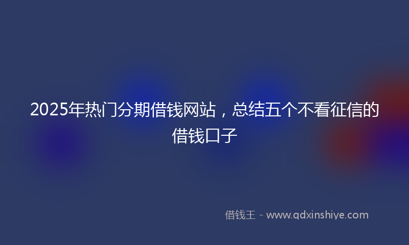 2025年热门分期借钱网站，总结五个不看征信的借钱口子