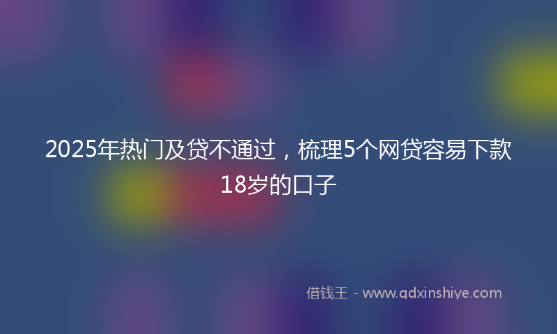 2025年热门及贷不通过，梳理5个网贷容易下款18岁的口子