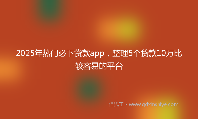 2025年热门必下贷款app，整理5个贷款10万比较容易的平台