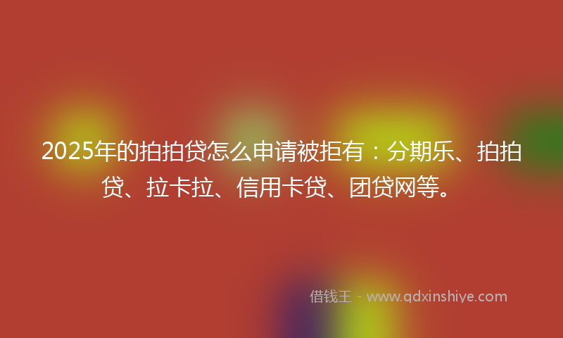 2025年的拍拍贷怎么申请被拒有：分期乐、拍拍贷、拉卡拉、信用卡贷、团贷网等。