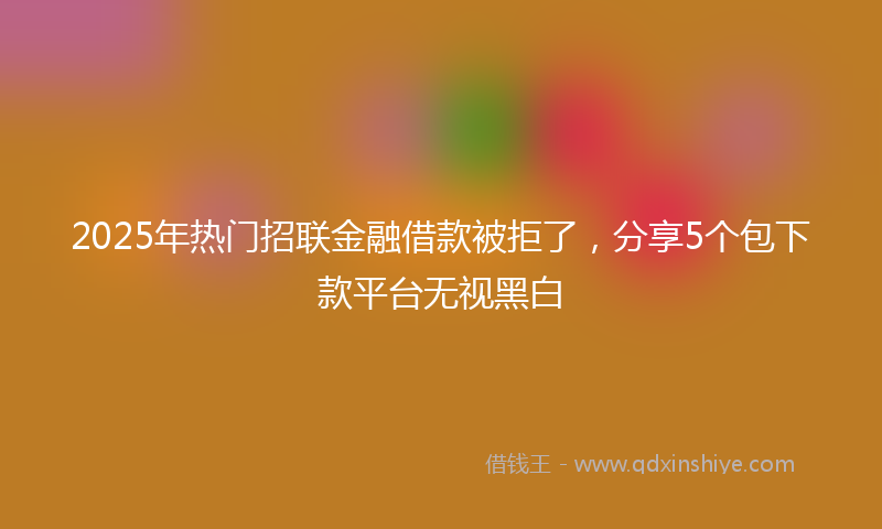 2025年热门招联金融借款被拒了，分享5个包下款平台无视黑白