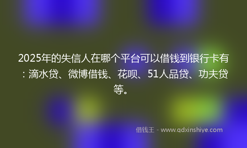 2025年的失信人在哪个平台可以借钱到银行卡有：滴水贷、微博借钱、花呗、51人品贷、功夫贷等。