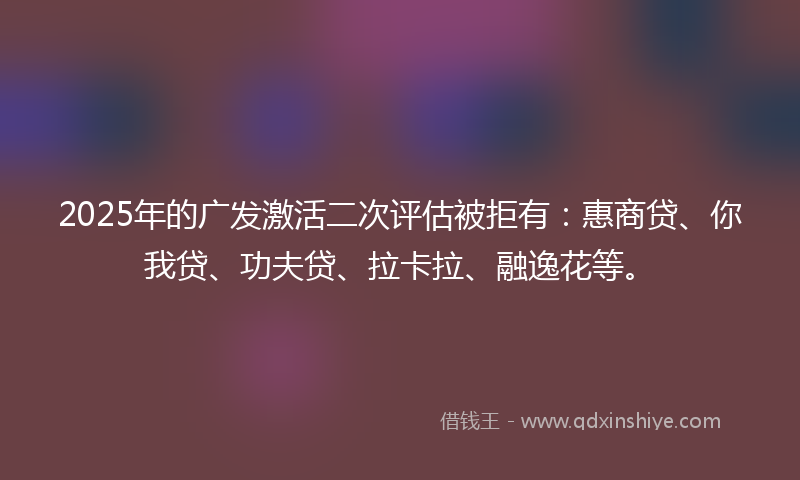 2025年的广发激活二次评估被拒有：惠商贷、你我贷、功夫贷、拉卡拉、融逸花等。