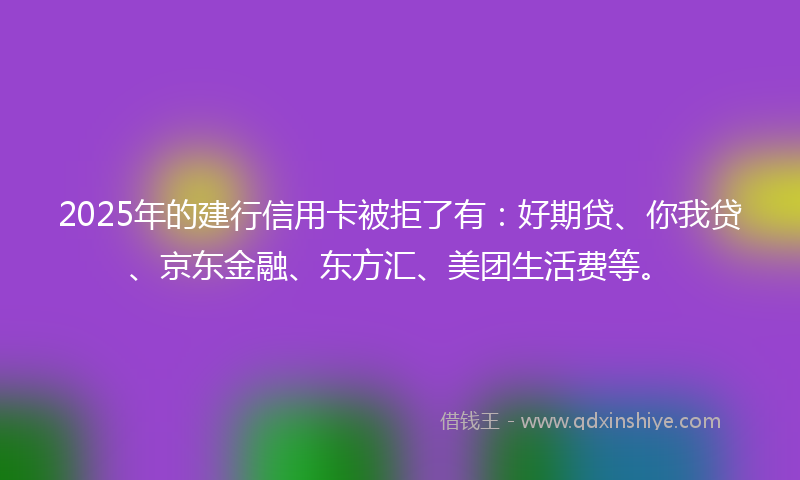 2025年的建行信用卡被拒了有：好期贷、你我贷、京东金融、东方汇、美团生活费等。