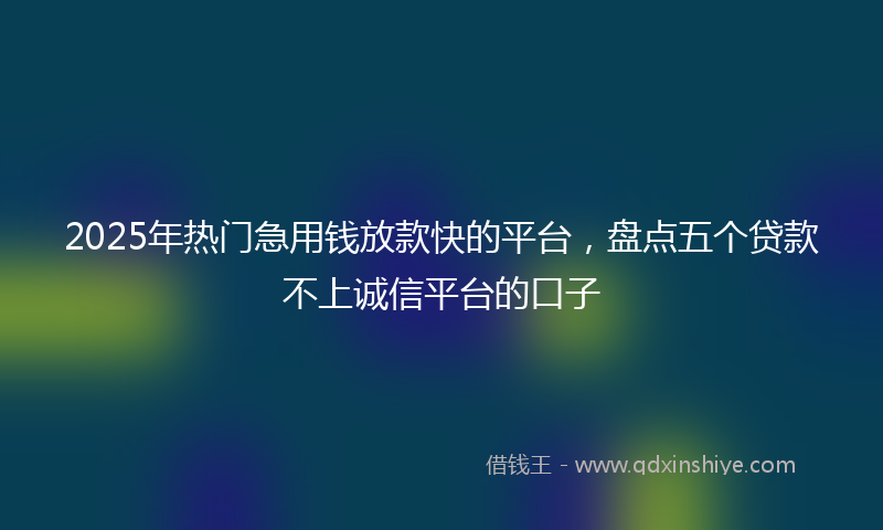2025年热门急用钱放款快的平台，盘点五个贷款不上诚信平台的口子