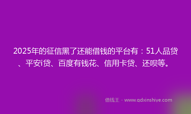 2025年的征信黑了还能借钱的平台有：51人品贷、平安i贷、百度有钱花、信用卡贷、还呗等。