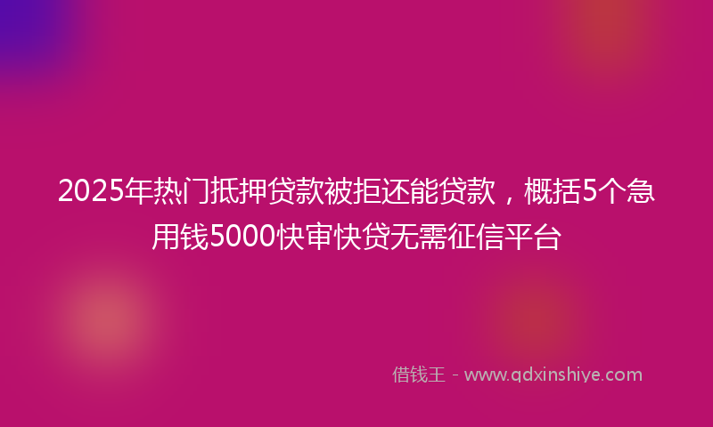 2025年热门抵押贷款被拒还能贷款，概括5个急用钱5000快审快贷无需征信平台