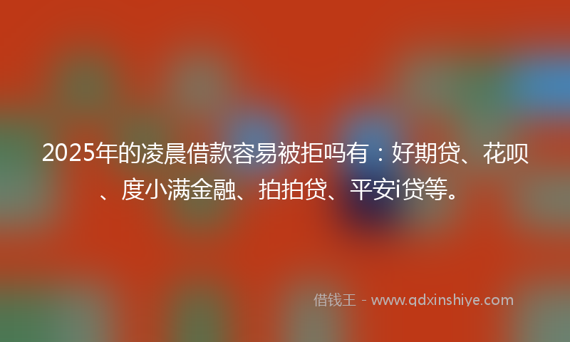 2025年的凌晨借款容易被拒吗有：好期贷、花呗、度小满金融、拍拍贷、平安i贷等。
