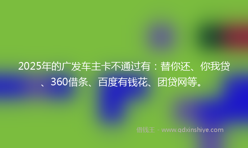 2025年的广发车主卡不通过有：替你还、你我贷、360借条、百度有钱花、团贷网等。
