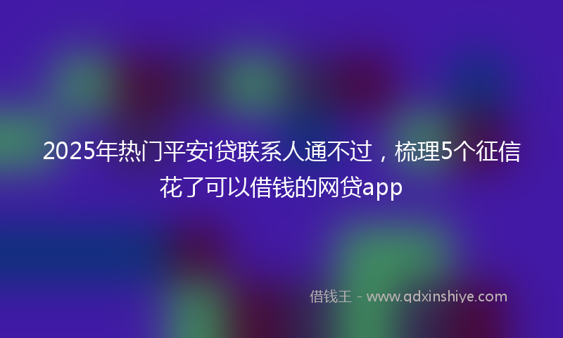 2025年热门平安i贷联系人通不过，梳理5个征信花了可以借钱的网贷app