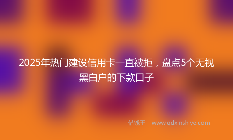 2025年热门建设信用卡一直被拒，盘点5个无视黑白户的下款口子
