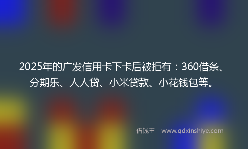 2025年的广发信用卡下卡后被拒有：360借条、分期乐、人人贷、小米贷款、小花钱包等。