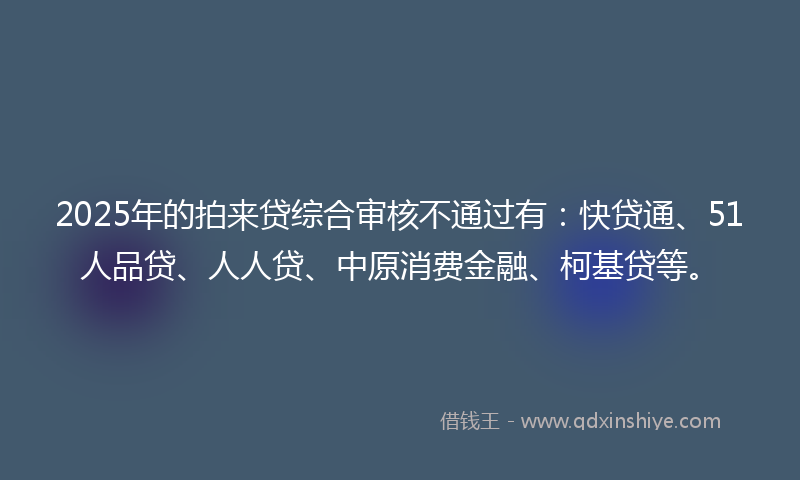 2025年的拍来贷综合审核不通过有：快贷通、51人品贷、人人贷、中原消费金融、柯基贷等。