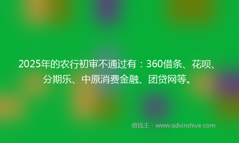 2025年的农行初审不通过有：360借条、花呗、分期乐、中原消费金融、团贷网等。