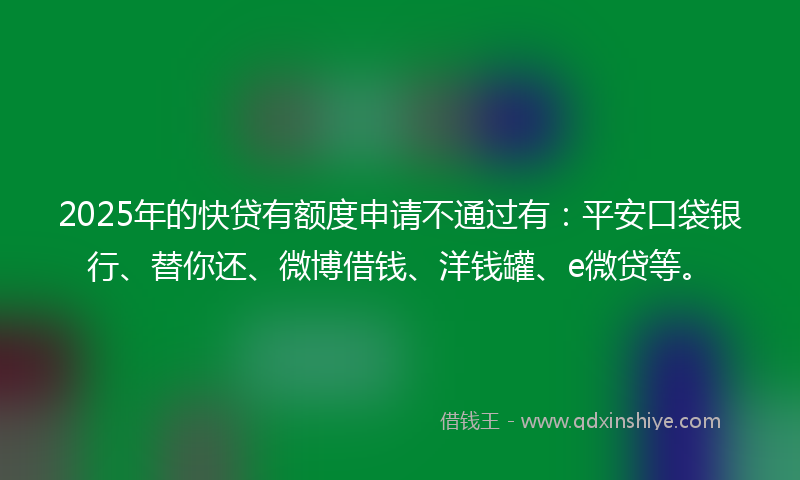 2025年的快贷有额度申请不通过有：平安口袋银行、替你还、微博借钱、洋钱罐、e微贷等。