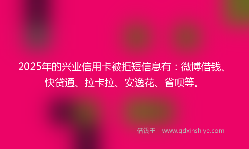 2025年的兴业信用卡被拒短信息有：微博借钱、快贷通、拉卡拉、安逸花、省呗等。
