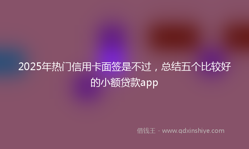 2025年热门信用卡面签是不过，总结五个比较好的小额贷款app
