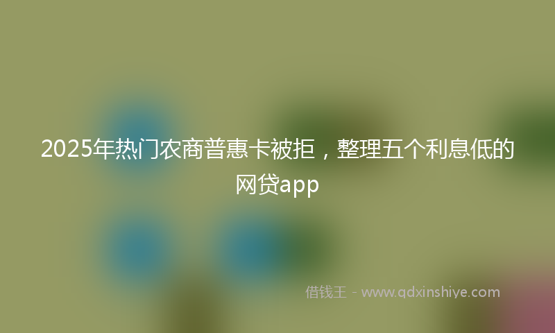 2025年热门农商普惠卡被拒，整理五个利息低的网贷app