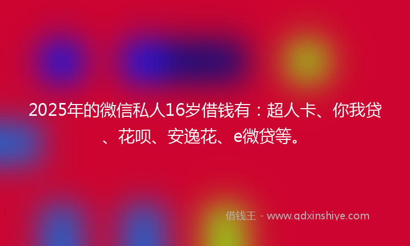 2025年的微信私人16岁借钱有：超人卡、你我贷、花呗、安逸花、e微贷等。
